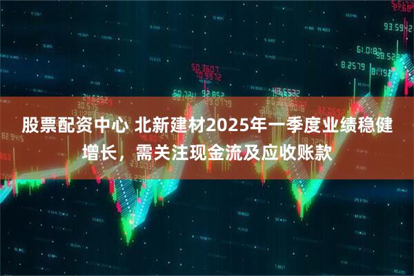股票配資中心 北新建材2025年一季度業(yè)績穩(wěn)健增長，需關(guān)注現(xiàn)金流及應(yīng)收賬款