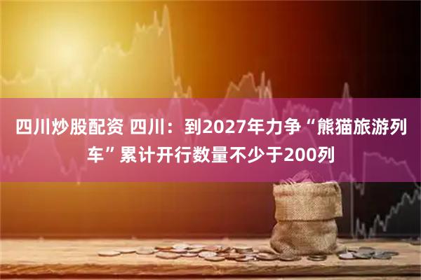 四川炒股配資 四川：到2027年力爭(zhēng)“熊貓旅游列車(chē)”累計(jì)開(kāi)行數(shù)量不少于200列